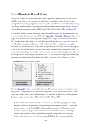 Types of Quantitative Research Designs
Authors have to clearly and succinctly describe the specific quantitative research design they used in their
study. In review, there are two overarching research designs for quantitative studies. Descriptive studies
(nonexperimental) use a large sample frame, measure subjects once, and strive to establish naturally occurring
“associations” between variables. Experimental studies include a smaller, random sample, which is measured
before and after a treatment, striving to establish “causal” relationships (Labaree, 2016) (see Chapter 12).
In more detail, the seven common quantitative research designs fall into these two camps, experimental and
nonexperimental, and are described in detail below (see Figure 10.2 and Table 8.2 in Chapter 8). Experimental
designs focus on direct, causal relationships while nonexperimental designs focus on associations (Creswell,
2009; Shank & Brown, 2007; Sousa et al., 2007). Experimental designs also vary on how much control the
researchers have to manipulate independent variables and on their ability to employ random sampling.
Nonexperimental quantitative research designs differ among each other on when data are collected (one point
in time or over time) and the timing of the event being studied (retrospective/past or prospective/future). In a
retrospective research design, the researcher studies the current phenomenon by seeking information from the
past. In a prospective research design, the opposite occurs. The researcher relates the present to the future by
observing a present phenomenon from cause to future effect (Azevedo et al., 2011; Sousa et al., 2007).
Figure 10.2 Quantitative Research Designs
Note that Chapter 12 contains a more detailed discussion of the statistical nuances of quantitative research
designs, with a more general discussion presented in the following section, organized from the most to least
control over variables and the use of random sampling. This material is prefaced with the following succinct
description, using a continuum (from Baltimore County Public Schools, 2015):
If the researcher views quantitative design as a continuum, one end of the range represents a design
where the variables are not controlled at all and only observed [as they naturally occur]. Connections
amongst variables are only described [also includes exploratory predictive]. At the other end of the
spectrum, however, are designs which include a very close control of variables, and relationships
amongst those variables are clearly established [experimental]. In the middle, with experiment
design moving from one type to the other, is a range which blends those two extremes together
410
 