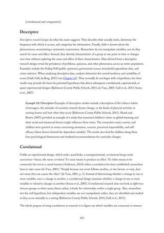 [correlational and comparative].
Descriptive
Descriptive research designs do what the name suggests: They describe what actually exists, determine the
frequency with which it occurs, and categorize the information. Usually, little is known about the
phenomenon, necessitating a systematic examination. Researchers do not manipulate variables, nor do they
search for cause and effect. Instead, they identify characteristics of a group at one point in time or changes
over time without exploring the cause and effect of these characteristics. Data derived from a descriptive
research design reveal the prevalence of problems, opinions, and other phenomena across an entire population.
Examples include the Gallup Poll (public opinions), government census, household expenditure data, and
crime statistics. When analyzing descriptive data, analysts determine the central tendency and variability of
scores (Gall, Gall, & Borg, 2015) (see Chapter 12). They normally do not begin with a hypothesis, but their
results may provide the basis for potential hypotheses that direct subsequent correlational, experimental, or
quasi-experimental designs (Baltimore County Public Schools, 2015; de Vaus, 2001; Gall et al., 2015; Sousa
et al., 2007).
Example 10.1 Descriptive Examples of descriptive studies include a description of the tobacco habits
of teenagers, the attitudes of scientists toward climate change, or the kinds of physical activities in
nursing homes and how often they occur (Baltimore County Public Schools, 2015). Shank and
Brown (2007) provided an example of a study that examined children’s views on global warming and
what social and situational factors might influence those views. The researchers used a survey, and
children were queried on issues concerning awareness, concern, perceived responsibility, and self-
efficacy (these factors formed the dependent variable). The results described the children along these
four psychological dimensions and tendered recommendations for curricular changes.
Correlational
Unlike an experimental design, which seeks causal links, a nonexperimental, correlational design seeks
associations—hence, the name correlated. To cause means to produce an effect. To relate means to be
connected, but not in a causal manner (Anderson, 2014); when a correlation has been established, researchers
have to infer cause (de Vaus, 2001). “Simply because one event follows another, or two factors co-vary, does
not mean that one causes the other” (de Vaus, 2001, p. 3). Instead of determining whether a change in one or
more variables causes a change in another, a correlational design examines whether a change in one or more
variables is related to changes in another (Sousa et al., 2007). Correlational research does not look at differences
between groups or what causes them; rather, it looks for relationships within a single group. Also, researchers
test the null hypothesis, but independent variables are not manipulated; rather, they are identified and studied
as they occur naturally in a setting (Baltimore County Public Schools, 2015; Gall et al., 2015).
The whole purpose of using correlations in research is to figure out which variables are connected or interact
411
 