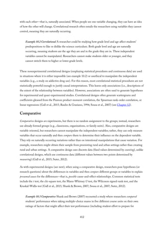 with each other—that is, naturally associated. When people see one variable changing, they can have an idea
of how the other will change. Correlational research often entails the researchers using variables they cannot
control, meaning they are naturally occurring.
Example 10.2 Correlational A researcher could be studying how grade level and age affect students’
predispositions to like or dislike the science curriculum. Both grade level and age are naturally
occurring, meaning students are the age they are and in the grade they are in. These independent
variables cannot be manipulated. Researchers cannot make students older or younger, and they
cannot switch them to higher or lower grade levels.
These nonexperimental correlational designs (employing statistical procedures and continuous data) are used
in situations where it is either impossible (see example 10.2) or unethical to manipulate the independent
variables (e.g., a study on addictive drug use). For this reason, most correlational statistical procedures are not
statistically powerful enough to justify causal interpretations. This leaves only associations (i.e., descriptions of
the extent of the relationship between variables). However, associations are often used to generate hypotheses
for experimental and quasi-experimental studies. Correlational designs often generate scattergrams and
coefficients gleaned from the Pearson product-moment correlation, the Spearman rank-order correlation, or
linear regressions (Gall et al., 2015; Raulin & Graziano, 1994; Sousa et al., 2007) (see Chapter 12).
Comparative
Comparative designs are experiments, but there is no random assignment to the groups; instead, researchers
use already formed groups (e.g., classrooms, organizations, or family units). Also, comparative designs are
variable oriented, but researchers cannot manipulate the independent variables; rather, they can only measure
variables that occur naturally and then compare them to determine their influence on the dependent variable.
They rely on naturally occurring variations rather than on intentional manipulations that cause variation. For
example, researchers might obtain their sample from preexisting rural and urban settings rather than creating
rural and urban settings. A comparative design uses discrete data (fixed values determined by counting), unlike
correlational designs, which use continuous data (different values between two points determined by
measuring) (Gall et al., 2015; Suter, 2012).
As with experimental designs (see next), when using a comparative design, researchers pose hypotheses (or
research questions) about the differences in variables and then compare different groups or variables to explain
presumed causes for the differences—that is, possible cause-and-effect relationships. Common statistical tests
include the t test, the chi-square test, the Mann-Whitney U test, the Wilcoxon signed-rank test, and the
Kruskal-Wallis test (Gall et al., 2015; Shank & Brown, 2007; Sousa et al., 2007; Suter, 2012).
Example 10.3 Comparative Shank and Brown (2007) recounted a study where researchers compared
students’ performance when taking multiple-choice exams in five different course units on their own
ratings of factors that might affect their test performance (including student effort to prepare for
412
 