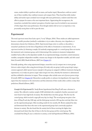 exams, student ability to perform well on exams, and teacher input). Researchers could not control
any of these variables; they could just measure and compare them. They found that while student
ability and teacher input correlated most strongly with exam performance, students rated their own
effort to prepare for exams as the most important factor. Appreciating this incongruence, the
researchers concluded that students’ perception of teacher input must be included in any assessment
of what shapes their exam performance. Even though students did not see it as important, it was
presumably causing them to fail or pass the tests.
Experimental
The word experiment stems from Latin experri, “to try” (Harper, 2016). These studies are called experiments
because a scientific procedure (method) is undertaken to try to make a discovery, test a hypothesis, or
demonstrate a known fact (Anderson, 2014). Experimental designs strive to confirm or disconfirm a
researcher’s predictions (in the form of hypotheses) of the effects of treatments or interventions. A true
experiment involves (a) obtaining a sample, (b) randomly assigning people to a control group (does not receive
the treatment) and a treatment group, and (c) determining if the variation in treatment (independent
variables) had an effect on the dependent variable. In an experimental design, researchers control extraneous
variables, manipulate independent variables, measure any changes in the dependent variable, and infer causal
links (Creswell, 2009; Shank & Brown, 2007) (see Chapter 11).
Generally speaking, when using experimental designs, researchers can (a) compare two or more groups
(between-subject design), often using factorial designs; (b) study only one group (within-group design) using a
common approach called repeated measures (people in the group are assigned to different treatments during the
experiment); or (c) study one person (single-subject design) over time, whereby the treatment is administered
and then withheld to determine its impact. These strategies often include some sort of pretest-posttest design
(Creswell, 2009) (see Chapter 12). Researchers usually predict, in advance (via hypotheses), the impact they
expect from the treatment or the intervention and then determine if their results either confirm or deny their
predictions (Shank & Brown, 2007).
Example 10.4 Experimental Dr. Sandy Brown hypothesized that Drug X will cause a decrease in
anxiety. She collected a random sample of 600 individuals who completed a baseline assessment and
were found to have high levels of anxiety. She divided them into three groups. The first was the
control group, which received a sugar pill every day (no drug). The second group was given a low
dose of Drug X each day (100 mg), and the third group received a 250-mg dose each day (these two
are the experimental groups). After recording results for two months, Dr. Brown analyzed her data
and determined that those who were in the experimental groups had a statistically significant
decrease in anxiety. She also found that the anxiety level of those receiving the higher dose
decreased much faster than that of those in the low dose group and the control group. She
concluded that Drug X causes a reduction in anxiety, as she had hypothesized (Williams, 2016).
413
 