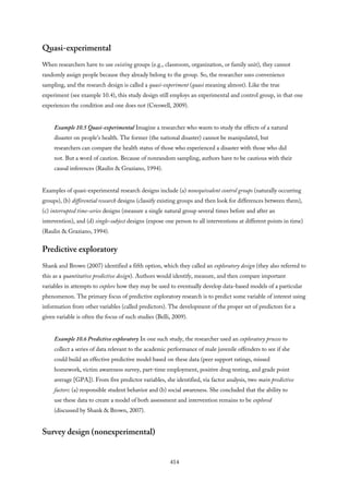 Quasi-experimental
When researchers have to use existing groups (e.g., classroom, organization, or family unit), they cannot
randomly assign people because they already belong to the group. So, the researcher uses convenience
sampling, and the research design is called a quasi-experiment (quasi meaning almost). Like the true
experiment (see example 10.4), this study design still employs an experimental and control group, in that one
experiences the condition and one does not (Creswell, 2009).
Example 10.5 Quasi-experimental Imagine a researcher who wants to study the effects of a natural
disaster on people’s health. The former (the national disaster) cannot be manipulated, but
researchers can compare the health status of those who experienced a disaster with those who did
not. But a word of caution. Because of nonrandom sampling, authors have to be cautious with their
causal inferences (Raulin & Graziano, 1994).
Examples of quasi-experimental research designs include (a) nonequivalent control groups (naturally occurring
groups), (b) differential research designs (classify existing groups and then look for differences between them),
(c) interrupted time-series designs (measure a single natural group several times before and after an
intervention), and (d) single-subject designs (expose one person to all interventions at different points in time)
(Raulin & Graziano, 1994).
Predictive exploratory
Shank and Brown (2007) identified a fifth option, which they called an exploratory design (they also referred to
this as a quantitative predictive design). Authors would identify, measure, and then compare important
variables in attempts to explore how they may be used to eventually develop data-based models of a particular
phenomenon. The primary focus of predictive exploratory research is to predict some variable of interest using
information from other variables (called predictors). The development of the proper set of predictors for a
given variable is often the focus of such studies (Belli, 2009).
Example 10.6 Predictive exploratory In one such study, the researcher used an exploratory process to
collect a series of data relevant to the academic performance of male juvenile offenders to see if she
could build an effective predictive model based on these data (peer support ratings, missed
homework, victim awareness survey, part-time employment, positive drug testing, and grade point
average [GPA]). From five predictor variables, she identified, via factor analysis, two main predictive
factors: (a) responsible student behavior and (b) social awareness. She concluded that the ability to
use these data to create a model of both assessment and intervention remains to be explored
(discussed by Shank & Brown, 2007).
Survey design (nonexperimental)
414
 