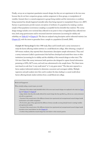 Finally, surveys are an important quantitative research design, but they are not experiments in the true sense
because they do not have comparison groups, random assignment to those groups, or manipulation of
variables. Instead, there is a natural assignment to groups being studied, and the intervention or condition
being examined has already happened naturally rather than being imposed or manipulated (Sousa et al., 2007).
Surveys or questionnaires provide numeric descriptions of attributes of a population by studying a random
sample of that population (convenience sampling is acceptable but less desirable than random). The survey
design strategy includes cross-sectional data collected at one point in time or longitudinal data collected over
time, both using questionnaires and/or structured interview instruments (accounting for validity and
reliability; see Table 8.5 in Chapter 8). The data are analyzed using descriptive and/or inferential statistics (see
Chapter 12), with the intent to generalize from a sample to a population (Creswell, 2009).
Example 10.7 Survey design In their 1980 study, Bean and Creswell used a survey instrument to
study the factors affecting student attrition in a small liberal arts college. After obtaining a sample of
169 women students, they reported their characteristics (descriptive sample information). They used
a survey instrument (called a questionnaire) that had been developed and tested three times at other
institutions (accounting for its validity and the reliability of the research design at other sites). The
116-item Likert-like survey instrument (with questions also designed to capture factual information
pertaining to GPA, ACT scores, and such) was administered to the sample frame. The Likert items
were based on scale from “a very small extent” to “a very great extent.” The data were exposed to a
factor analysis (inferential statistics) to determine concurrent and convergent validity. Multiple
regression and path analysis were then used to analyze the data, leading to a causal model about
factors affecting female student attrition from a small liberal arts college.
Review and Engagement
When critically reading a research report, you would
□ Determine if the authors clearly identified which of the seven main research designs was employed in the study (see Figure
10.2 and Table 8.2 in Chapter 8)
□ Judge whether what they did actually reflected the research design that they specified (e.g., did not use a survey instrument
and call it an experiment)
□ Ascertain if they seemed aware of the difference between how experimental and nonexperimental research designs handle
randomization and variable manipulation
□ Per the above, glean if they appreciated the difference between naturally occurring (already formed or existing) variables
and experimental variables
□ Ascertain if they seemed aware of the difference between how experimental and nonexperimental research designs handle
association versus causal relations (see also Chapter 12)
□ Confirm if they justified the research design they used relative to their research question
415
 
