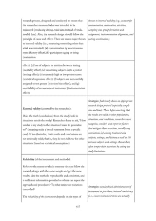 research process, designed and conducted to ensure that
the researcher measured what was intended to be
measured (producing strong, valid data instead of weak,
invalid data). Also, the research design should follow the
principle of cause and effect. There are seven major threats
to internal validity (i.e., measuring something other than
what was intended): (a) contamination by an extraneous
event (history effect); (b) participants aging or tiring
(maturation
threats to internal validity (e.g., account for
contamination, maturation, attrition,
sampling size, group formation and
assignment, instrumentation alignment, and
testing sensitization).
effect); (c) loss of subjects or attrition between testing
(mortality effect); (d) sensitizing subjects with a pretest
(testing effect); (e) extremely high or low pretest scores
(statistical regression effect); (f) subjects are not carefully
assigned to test groups (selection bias effect); and (g)
unreliability of an assessment instrument (instrumentation
effect).
External validity (asserted by the researcher):
Does the truth (conclusions) from the study hold in
situations outside the study? Researchers have to ask, “How
similar is my study to the situation I want to generalize
to?” (meaning make a broad statement from a specific
case). If too dissimilar, their results and conclusions are
not externally valid; that is, they do not hold true for other
situations (based on statistical assumptions).
Strategies: Judiciously choose an appropriate
research design protocol (especially sample
size and bias). Then, before asserting that
the results are valid in other populations,
situations, and conditions, researchers must
recognize, consider, and report on factors
that mitigate these assertions, notably any
interactions (a) among treatment and
subjects, settings, and history as well as (b)
between subjects and settings. Researchers
often temper their assertions by setting out
study limitations.
Reliability (of the instrument and methods):
Refers to the extent to which someone else can follow the
research design with the same sample and get the same
results. Are the methods reproducible and consistent, and
is sufficient information provided so others can repeat the
approach and procedures? To what extent are variations
controlled?
The reliability of the instrument depends on six types of
Strategies: standardized administration of
instrument or procedure; internal consistency
(i.e., ensure instrument items are actually
417
 
