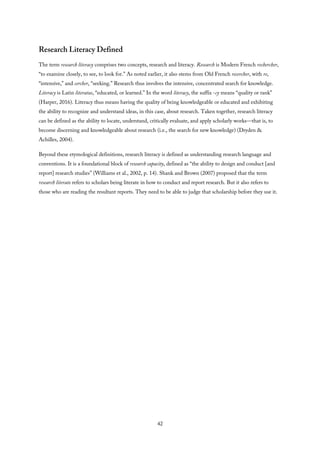 Research Literacy Defined
The term research literacy comprises two concepts, research and literacy. Research is Modern French rechercher,
“to examine closely, to see, to look for.” As noted earlier, it also stems from Old French recercher, with re,
“intensive,” and cercher, “seeking.” Research thus involves the intensive, concentrated search for knowledge.
Literacy is Latin literatus, “educated, or learned.” In the word literacy, the suffix -cy means “quality or rank”
(Harper, 2016). Literacy thus means having the quality of being knowledgeable or educated and exhibiting
the ability to recognize and understand ideas, in this case, about research. Taken together, research literacy
can be defined as the ability to locate, understand, critically evaluate, and apply scholarly works—that is, to
become discerning and knowledgeable about research (i.e., the search for new knowledge) (Dryden &
Achilles, 2004).
Beyond these etymological definitions, research literacy is defined as understanding research language and
conventions. It is a foundational block of research capacity, defined as “the ability to design and conduct [and
report] research studies” (Williams et al., 2002, p. 14). Shank and Brown (2007) proposed that the term
research literate refers to scholars being literate in how to conduct and report research. But it also refers to
those who are reading the resultant reports. They need to be able to judge that scholarship before they use it.
42
 
