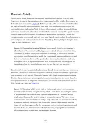 Quantitative Variables
Authors need to identify the variables they measured, manipulated, and controlled for in their study.
Respectively, these are the dependent, independent, extraneous, and modifier variables. These variables are
discussed in much more detail in Chapter 11. Authors especially need to account for independent variables
and any other variable of particular importance to the study. They should provide both conceptual and
operational definitions of all variables. While the former definition type is considered fairly standard for the
phenomenon in question, the latter includes steps taken by the researchers to manipulate a specific variable in
their study. Operational definitions tell the reader exactly what was done to manipulate a variable. For
example, saying the room was made really dark is too vague. If people want to replicate the study, they need to
know exactly how dark and how the illumination was changed (e.g., dimming the lights, closing the blinds)
(Ary et al., 2010; Azevedo et al., 2011).
Example 10.8 Conceptual and operational definitions Imagine a study focused on how happiness is
affected by stress. The dependent variable, happiness, is conceptually defined as a state of well-being
characterized by emotions ranging from contentment to intense joy. In one study, the researcher
operationalized stress (the independent variable that is manipulated) as exposing subjects to extended
blasts of loud music. Another researcher operationalized stress as placing subjects in a traffic jam,
making them late for an important appointment. Both measured how stress affects happiness, but
they differed on how they exposed subjects to stress (i.e., how they put it into operation).
Operational definitions also ensure that all readers interpret the study from a similar frame and use common
definitions. Authors should make sure their hypothesis states there is a relationship between happiness and
stress as measured by such and such (Newman & Newman, 2011). Finally, because no single operational
definition of an abstract concept can encompass that concept completely, authors also have to discuss how
their operationalization of an independent variable yielded a valid measure of the phenomenon (Ary et al.,
2010; Azevedo et al., 2011) (see Table 10.1).
Example 10.9 Operational validity In their study on whether people enjoyed a movie, researchers
decided to operationalize this concept by standing outside a movie theater and counting the number
of people smiling as they exited the movie. Although this may indeed be a measure of whether
people enjoyed the movie, they could be smiling for so many other reasons. This is not a strong
operationalization of this variable because validity is likely not ensured. The researchers may actually
be measuring something else entirely—that is, some other construct. Maybe someone inside the
theater told each departing person that they were going to receive a free ticket because they attended
the movie. In this case, the researcher may actually be measuring people’s gratitude and surprise at
the theater’s marketing strategy, rather than if they liked the movie.
421
 