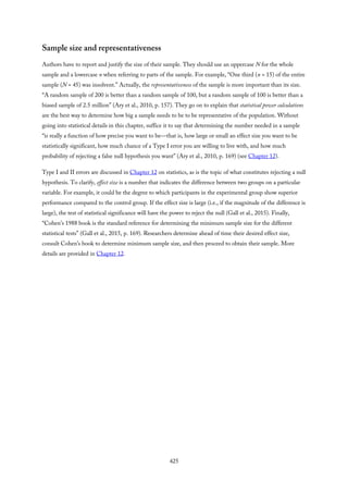 Sample size and representativeness
Authors have to report and justify the size of their sample. They should use an uppercase N for the whole
sample and a lowercase n when referring to parts of the sample. For example, “One third (n = 15) of the entire
sample (N = 45) was insolvent.” Actually, the representativeness of the sample is more important than its size.
“A random sample of 200 is better than a random sample of 100, but a random sample of 100 is better than a
biased sample of 2.5 million” (Ary et al., 2010, p. 157). They go on to explain that statistical power calculations
are the best way to determine how big a sample needs to be to be representative of the population. Without
going into statistical details in this chapter, suffice it to say that determining the number needed in a sample
“is really a function of how precise you want to be—that is, how large or small an effect size you want to be
statistically significant, how much chance of a Type I error you are willing to live with, and how much
probability of rejecting a false null hypothesis you want” (Ary et al., 2010, p. 169) (see Chapter 12).
Type I and II errors are discussed in Chapter 12 on statistics, as is the topic of what constitutes rejecting a null
hypothesis. To clarify, effect size is a number that indicates the difference between two groups on a particular
variable. For example, it could be the degree to which participants in the experimental group show superior
performance compared to the control group. If the effect size is large (i.e., if the magnitude of the difference is
large), the test of statistical significance will have the power to reject the null (Gall et al., 2015). Finally,
“Cohen’s 1988 book is the standard reference for determining the minimum sample size for the different
statistical tests” (Gall et al., 2015, p. 169). Researchers determine ahead of time their desired effect size,
consult Cohen’s book to determine minimum sample size, and then proceed to obtain their sample. More
details are provided in Chapter 12.
425
 
