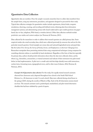 Quantitative Data Collection
Quantitative data are numbers. Once the sample is secured, researchers have to collect data (numbers) from
the sample frame, using any instruments, procedures, and apparatus designed or procured for their study.
Typical data collection strategies for quantitative studies include experiments; clinical trials; computer
simulations; observing, counting, and recording well-defined events; obtaining data from information
management systems; and administering surveys with closed-ended and/or open-ended questions (via paper-
based, face-to-face, telephone, Web-based, or wireless devices). Other data collection methods include
positivistic case studies and content analyses (see Newman & Newman, 2011).
Data collected by the researchers in order to address their research question are called primary data. Some
empirical studies also entail secondary data, which were collected previously by someone else and not for this
particular research question. Good examples are census data and national longitudinal survey and panel data
like the Labour Force Survey, the Survey of Family, Income, and Employment, or Americans’ Changing Lives.
Researchers manipulate these preexisting statistical data using computational techniques (using computers for
something otherwise tedious or unsolvable by hand calculations). Regardless of the form of data but especially
for primary data, authors should provide information about when the data were collected, where, and by
whom (e.g., themselves, coresearchers, or trained assistants) and indicate if their instrument was pilot tested
before its final implementation. A pilot test is a small-scale trial that helps identify issues with instructions,
unclear items, formatting issues, typographical errors, and/or other issues (Labaree, 2016; Newman &
Newman, 2011).
Example 10.10 Quantitative data collection For this study, five equally trained research assistants
observed four classrooms each, dispersed throughout four schools in the Smith Falls School
Division (i.e., 20 classrooms in total, 5 in each school). Data were collected during school hours in
the spring of 2015, during the months of March to May. Each of the 20 observation sessions lasted
one hour. The research assistants used a predeveloped, standardized, and pilot-tested observation
checklist that had been validated by a panel of experts.
428
 