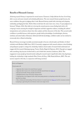 Benefits of Research Literacy
Achieving research literacy is important for several reasons. Foremost, it helps alleviate the fear of not being
able to access and assess research and scholarly publications. The more research literate people become, the
more confidence they gain in judging others’ work. Research literacy entails both criticizing and critiquing
scholarship, privileging the latter. Both of these words have the same Latin root, criticus, “to pass judgment on
literature” (Harper, 2016). But while (a) criticizing the research process means finding fault with it, (b)
critiquing it means assessing the strength of arguments and their supportive evidence, including the authors’
interpretations and conclusions drawn from their analysis and their discussion of the data. This accrued reader
confidence is possible because, with experience, people build up knowledge of methodologies, theories,
methods, and entire bodies of literature. Informed with this knowledge, confident readers are less inclined to
erroneously rely on flawed scholarship.
Research literacy encourages (actually necessitates) people to become critical readers and thinkers of others’
scholarly work (Kurland, 2000; Suter, 2012). Conversely, engagement with research enhances critical thinking
and predisposes people to critique the scholarship. Indeed, critical readers of research both understand and
engage with the research (Kattiyapornpong, Turner, Zutshi, Hagel, & Fujimoto, 2011). If people are engaged
with something, they become involved with it, and it holds their attention (Anderson, 2014). This
engagement means people go beyond merely reading the research report (superficial); rather, they dig deeper,
holding the scholarship to high standards (Hart, Poston, & Perry, 1980; Shank & Brown, 2007). The next
sections expand on this idea, in conjunction with being uncritical.
Review and Engagement
Critical readers will
□ Appreciate what it means to be research literate in general
□ Appreciate what it means to be critically (and uncritically) research literate (see Table 1.2)
□ Recognize the benefits of being critically research literate
□ Distinguish between being critical of and critiquing research
□ Understand that critical engagement with a study means paying attention to, and getting involved with, it (not just a
superficial, lay reading)
□ Have a fundamental understanding of the basic elements of a research report (see Figure 1.2) and the conventions involved
in preparing it, appreciating that most elements contain some margin of error
43
 