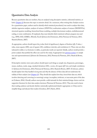 Quantitative Data Analysis
Because quantitative data are numbers, they are analyzed using descriptive statistics, inferential statistics, or
both. Chapter 12 discusses this topic in extensive detail. At a minimum, when writing their Analysis section
for a quantitative paper, authors need to identify which statistical procedure(s) was used to analyze their data,
whether regression analyses, analyses of variance (ANOVAs), multivariate analyses of variance (MANOVAs),
structural equation modeling, hierarchical linear modeling, multiple discriminant analysis, multidimensional
scaling, or some combination. If employed, they must identify which statistical software program was used
(e.g., SPSS, SAS, LISREL, Minitab, Excel) (Johnson & Christensen, 2012; Newman & Newman, 2011;
Shank & Brown, 2007).
As appropriate, authors should report the p value (level of significance), degrees of freedom (df), F value, t
value, mean squares (MS), sum of squares (SS), confidence intervals, and correlations (r). These stats are often
indicated in tables or as footnotes to tables, as particular results are reported. Ideally, authors would provide a
power analysis that justified the effect size used for the study, if appropriate (see previous section on sample
size and representativeness) (Johnson & Christensen, 2012; Newman & Newman, 2011; Shank & Brown,
2007).
If descriptive statistics were used, authors should report such things as sample size, frequencies, percentages,
means, medium, mode, range, standard deviations (SD), z scores, chi-square (χ2) test, and simple correlations
(r) (Johnson & Christensen, 2012; Newman & Newman, 2011; Shank & Brown, 2007). If relevant, authors
should explain how they handled missing data and why the absence of these data did not undermine the
validity of their analysis (see Chapter 13). They should also explain how they cleaned their data set, which
involves detecting and correcting (or removing) corrupt, incomplete, irrelevant, or inaccurate parts of the data
set (Labaree, 2016). Overall, authors must provide a solid rationale for their statistical design choices and cite
supportive literature for their data analysis decisions (Newman & Newman, 2011). They also need to know
their reading audience and decide whether statistically sophisticated detail is appropriate or if they need to
simplify things and educate their readers (Goodson, 2017; Harris, 2014).
430
 