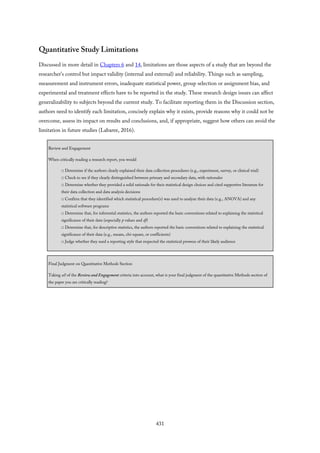 Quantitative Study Limitations
Discussed in more detail in Chapters 6 and 14, limitations are those aspects of a study that are beyond the
researcher’s control but impact validity (internal and external) and reliability. Things such as sampling,
measurement and instrument errors, inadequate statistical power, group selection or assignment bias, and
experimental and treatment effects have to be reported in the study. These research design issues can affect
generalizability to subjects beyond the current study. To facilitate reporting them in the Discussion section,
authors need to identify each limitation, concisely explain why it exists, provide reasons why it could not be
overcome, assess its impact on results and conclusions, and, if appropriate, suggest how others can avoid the
limitation in future studies (Labaree, 2016).
Review and Engagement
When critically reading a research report, you would
□ Determine if the authors clearly explained their data collection procedures (e.g., experiment, survey, or clinical trial)
□ Check to see if they clearly distinguished between primary and secondary data, with rationales
□ Determine whether they provided a solid rationale for their statistical design choices and cited supportive literature for
their data collection and data analysis decisions
□ Confirm that they identified which statistical procedure(s) was used to analyze their data (e.g., ANOVA) and any
statistical software programs
□ Determine that, for inferential statistics, the authors reported the basic conventions related to explaining the statistical
significance of their data (especially p values and df)
□ Determine that, for descriptive statistics, the authors reported the basic conventions related to explaining the statistical
significance of their data (e.g., means, chi-square, or coefficients)
□ Judge whether they used a reporting style that respected the statistical prowess of their likely audience
Final Judgment on Quantitative Methods Section
Taking all of the Review and Engagement criteria into account, what is your final judgment of the quantitative Methods section of
the paper you are critically reading?
431
 