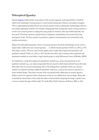Philosophical Quandary
Indeed, Chapter 2 addressed the nomenclature of this research approach, examining whether it should be
called mixed methodologies (mixing axioms) or mixed methods (mixing data collection and analysis strategies).
This is a philosophical quandary because any research question mirrors a philosophy (methodology), which in
turn dictates appropriate methods. For example, asking people what meaning they attach to being insolvent is
not the same research question as asking how many people are insolvent, what type of debt they hold, and
how much. The former question is postpositivistic, interpretive, and qualitative, best answered by using
participants’ words. The latter question is positivistic, empirical, and quantitative, best answered by using
numbers and statistics.
Despite this philosophical quandary, “there is increasing awareness that both methodologies can be used in a
single study to address the same research question . . . or related research questions” (Gall et al., 2015, p. 475).
One thing is certain: “The term mixed methods applies only to studies that employ both quantitative and
qualitative methods” (Gall et al., 2015, p. 479). And the term refers only to instances when qualitative and
quantitative methods are used within a single research project or study (Driessnack, Sousa, & Mendes, 2007b).
For clarification, a study that employs two quantitative methods (e.g., survey and experiment) or two
qualitative methods (e.g., case study and grounded theory) cannot be called mixed methods because the study
falls within only one research methodology. Also, if the findings from a qualitative study (e.g., thematic
analysis) are required to develop a different quantitative study (e.g., a survey), this cannot be reported as a
mixed methods design. They have to be part of the same phased study, addressing one research question.
Authors need to be cognizant of these distinctions so they do not mislabel their research design. “Being able
to identify the characteristics of the study that make it mixed methods and giving the design a specific name
conveys to readers the rigors of their study” (Creswell, Plano Clark, Gutmann, & Hanson, 2003, p. 162).
433
 