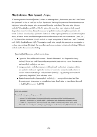 Mixed Methods Main Research Designs
“If abstract patterns of numbers [statistics] can tell us one thing about a phenomenon, what will a set of verbal
descriptions tell us that we could not get from abstractions? If a compelling narrative illustrates an important
[subjective] point, what happens when we try to nail down the particulars of that point using objective
methods?” (Shank & Brown, 2007, p. 190). To address this issue, three major mixed methods research
designs have evolved over time. Researchers can use (a) qualitative methods to explain quantitative data
(words to explain numbers) or (b) quantitative methods to further explain qualitative data (numbers to explain
words). In effect, “words can add meaning to numbers and numbers can add precision to words” (Suter, 2012,
p. 370). Researchers can also use (c) both methods to achieve triangulation (Creswell et al., 2003; Driessnack
et al., 2007b; Shank & Brown, 2007). Triangulation entails using multiple data sources in an investigation to
produce understanding. The idea is that researchers can be more confident with a result or finding if different
methods lead to the same result or finding.
Example 10.11 Main mixed methods research designs
Qualitative data could be used to create a theoretical framework (via the grounded theory
method). Researchers could then conduct a quantitative study to test or extend the new theory
and report both methods in one paper.
Using quantitative methods, researchers could statistically analyze their survey data and then
use qualitative methods to explain the existence of unexpected (unhypothesized) patterns or
uncover mechanisms that might have created the pattern (i.e., by gathering data from those
experiencing the pattern) (Shah & Corley, 2006).
Researchers could collect data using both methods (e.g., a survey and interviews) and then
determine points of agreement or contradictions in the data, leading to triangulation (Creswell
et al., 2003; Driessnack et al., 2007b).
Review and Engagement
When critically reading a research report, you would
□ Ascertain if the authors engaged with the philosophical issue of mixing philosophies versus mixing methods
□ Determine if they provided a full rationale for why a mixed methods study best addressed their research question
□ Check to see if they ensured that their mixed methods study used both quantitative and qualitative strands, which
addressed the same research question, albeit perhaps privileging one over the other (i.e., they did not mislabel this section)
434
 