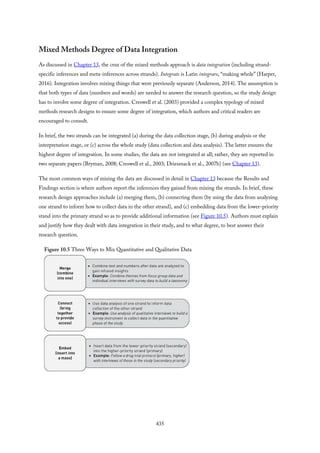 Mixed Methods Degree of Data Integration
As discussed in Chapter 13, the crux of the mixed methods approach is data integration (including strand-
specific inferences and meta-inferences across strands). Integrate is Latin integrare, “making whole” (Harper,
2016). Integration involves mixing things that were previously separate (Anderson, 2014). The assumption is
that both types of data (numbers and words) are needed to answer the research question, so the study design
has to involve some degree of integration. Creswell et al. (2003) provided a complex typology of mixed
methods research designs to ensure some degree of integration, which authors and critical readers are
encouraged to consult.
In brief, the two strands can be integrated (a) during the data collection stage, (b) during analysis or the
interpretation stage, or (c) across the whole study (data collection and data analysis). The latter ensures the
highest degree of integration. In some studies, the data are not integrated at all; rather, they are reported in
two separate papers (Bryman, 2008; Creswell et al., 2003; Driessnack et al., 2007b) (see Chapter 13).
The most common ways of mixing the data are discussed in detail in Chapter 13 because the Results and
Findings section is where authors report the inferences they gained from mixing the strands. In brief, these
research design approaches include (a) merging them, (b) connecting them (by using the data from analyzing
one strand to inform how to collect data in the other strand), and (c) embedding data from the lower-priority
stand into the primary strand so as to provide additional information (see Figure 10.5). Authors must explain
and justify how they dealt with data integration in their study, and to what degree, to best answer their
research question.
Figure 10.5 Three Ways to Mix Quantitative and Qualitative Data
435
 