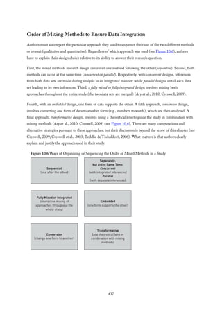 Order of Mixing Methods to Ensure Data Integration
Authors must also report the particular approach they used to sequence their use of the two different methods
or strands (qualitative and quantitative). Regardless of which approach was used (see Figure 10.6), authors
have to explain their design choice relative to its ability to answer their research question.
First, the mixed methods research design can entail one method following the other (sequential). Second, both
methods can occur at the same time (concurrent or parallel). Respectively, with concurrent designs, inferences
from both data sets are made during analysis in an integrated manner, while parallel designs entail each data
set leading to its own inferences. Third, a fully mixed or fully integrated design involves mixing both
approaches throughout the entire study (the two data sets are merged) (Ary et al., 2010; Creswell, 2009).
Fourth, with an embedded design, one form of data supports the other. A fifth approach, conversion design,
involves converting one form of data to another form (e.g., numbers to words), which are then analyzed. A
final approach, transformative design, involves using a theoretical lens to guide the study in combination with
mixing methods (Ary et al., 2010; Creswell, 2009) (see Figure 10.6). There are many computations and
alternative strategies pursuant to these approaches, but their discussion is beyond the scope of this chapter (see
Creswell, 2009; Creswell et al., 2003; Teddlie & Tashakkori, 2006). What matters is that authors clearly
explain and justify the approach used in their study.
Figure 10.6 Ways of Organizing or Sequencing the Order of Mixed Methods in a Study
437
 