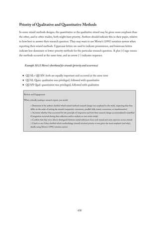 Priority of Qualitative and Quantitative Methods
In some mixed methods designs, the quantitative or the qualitative strand may be given more emphasis than
the other, and in other studies, both might have priority. Authors should indicate this in their paper, relative
to how best to answer their research question. They may want to use Morse’s (1991) notation system when
reporting their mixed methods. Uppercase letters are used to indicate prominence, and lowercase letters
indicate less-dominant or lower-priority methods for the particular research question. A plus (+) sign means
the methods occurred at the same time, and an arrow (⇨) indicates sequence.
Example 10.12 Morse’s shorthand for strands (priority and occurrence)
QUAL+ QUAN: both are equally important and occurred at the same time
QUAL Quan: qualitative was privileged, followed with quantitative
QUAN Qual: quantitative was privileged, followed with qualitative
Review and Engagement
When critically reading a research report, you would
□ Determine if the authors clarified which mixed methods research design was employed in the study, respecting that they
differ on the order of mixing the strands (sequential, concurrent, parallel, fully mixed, conversion, or transformative)
□ Ascertain whether they accounted for the principle of integration and how their research design accommodated it (clarified
if integration occurred during data collection and/or analysis or over entire study)
□ Confirm that they were able to distinguish between initial inferences from each strand and meta-inferences across strands
□ Check to see if they clarified which methodology (strand) received priority or was given the most emphasis (and why),
ideally using Morse’s (1991) notation system
438
 