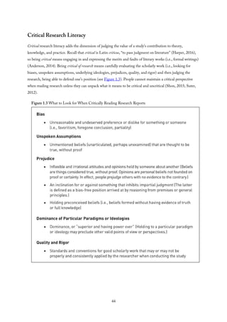 Critical Research Literacy
Critical research literacy adds the dimension of judging the value of a study’s contribution to theory,
knowledge, and practice. Recall that critical is Latin criticus, “to pass judgment on literature” (Harper, 2016),
so being critical means engaging in and expressing the merits and faults of literary works (i.e., formal writings)
(Anderson, 2014). Being critical of research means carefully evaluating the scholarly work (i.e., looking for
biases, unspoken assumptions, underlying ideologies, prejudices, quality, and rigor) and then judging the
research, being able to defend one’s position (see Figure 1.3). People cannot maintain a critical perspective
when reading research unless they can unpack what it means to be critical and uncritical (Shon, 2015; Suter,
2012).
Figure 1.3 What to Look for When Critically Reading Research Reports
44
 