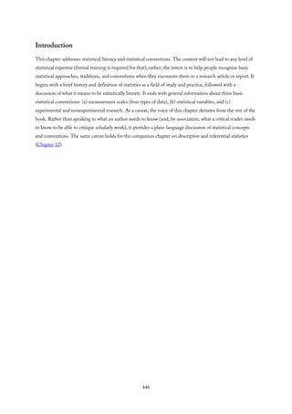 Introduction
This chapter addresses statistical literacy and statistical conventions. The content will not lead to any level of
statistical expertise (formal training is required for that); rather, the intent is to help people recognize basic
statistical approaches, traditions, and conventions when they encounter them in a research article or report. It
begins with a brief history and definition of statistics as a field of study and practice, followed with a
discussion of what it means to be statistically literate. It ends with general information about three basic
statistical conventions: (a) measurement scales (four types of data), (b) statistical variables, and (c)
experimental and nonexperimental research. As a caveat, the voice of this chapter deviates from the rest of the
book. Rather than speaking to what an author needs to know (and, by association, what a critical reader needs
to know to be able to critique scholarly work), it provides a plain-language discussion of statistical concepts
and conventions. The same caveat holds for the companion chapter on descriptive and inferential statistics
(Chapter 12).
446
 