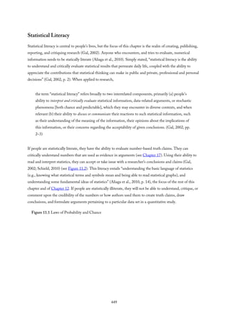 Statistical Literacy
Statistical literacy is central to people’s lives, but the focus of this chapter is the realm of creating, publishing,
reporting, and critiquing research (Gal, 2002). Anyone who encounters, and tries to evaluate, numerical
information needs to be statically literate (Aliaga et al., 2010). Simply stated, “statistical literacy is the ability
to understand and critically evaluate statistical results that permeate daily life, coupled with the ability to
appreciate the contributions that statistical thinking can make in public and private, professional and personal
decisions” (Gal, 2002, p. 2). When applied to research,
the term “statistical literacy” refers broadly to two interrelated components, primarily (a) people’s
ability to interpret and critically evaluate statistical information, data-related arguments, or stochastic
phenomena [both chance and predictable], which they may encounter in diverse contexts, and when
relevant (b) their ability to discuss or communicate their reactions to such statistical information, such
as their understanding of the meaning of the information, their opinions about the implications of
this information, or their concerns regarding the acceptability of given conclusions. (Gal, 2002, pp.
2–3)
If people are statistically literate, they have the ability to evaluate number-based truth claims. They can
critically understand numbers that are used as evidence in arguments (see Chapter 17). Using their ability to
read and interpret statistics, they can accept or take issue with a researcher’s conclusions and claims (Gal,
2002; Schield, 2010) (see Figure 11.2). This literacy entails “understanding the basic language of statistics
(e.g., knowing what statistical terms and symbols mean and being able to read statistical graphs), and
understanding some fundamental ideas of statistics” (Aliaga et al., 2010, p. 14), the focus of the rest of this
chapter and of Chapter 12. If people are statistically illiterate, they will not be able to understand, critique, or
comment upon the credibility of the numbers or how authors used them to create truth claims, draw
conclusions, and formulate arguments pertaining to a particular data set in a quantitative study.
Figure 11.1 Laws of Probability and Chance
449
 