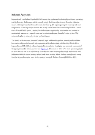 Balanced Appraisals
In more detail, Lunsford and Lunsford (1996) claimed that scholars and professional practitioners have a duty
to critically review the literature and the research in their discipline and profession. Becoming “educated
readers and interpreters of professional research literature” (p. 24) requires gaining the necessary skills and
competencies to critically analyze research; that is, they have to learn to read research reports from a critical
stance. Kurland (2000) agreed, claiming that readers have a responsibility to themselves and to others to
monitor their reactions to a research report and to strive to understand the author’s point of view. This
understanding has to occur before the text can be critiqued.
The essence of the successful critique of a research paper is a balanced appraisal, meaning readers look for
both merits and demerits (strength and weaknesses), achieved using logic and objectivity (Harris, 2014;
Ingham-Broomfield, 2008). A balanced appraisal is accomplished via a logical and systematic assessment of
the paper, grounded in critical awareness (see Figure 1.1). This means to strive to “be more questioning; try to
see more than one side of an argument; try to be objective rather than subjective; weigh the evidence; make
judgements based on reason, evidence or logic; look at the meaning behind the facts; identify issues arising
from the facts; and recognise when further evidence is needed” (Ingham-Broomfield, 2008, p. 103).
45
 