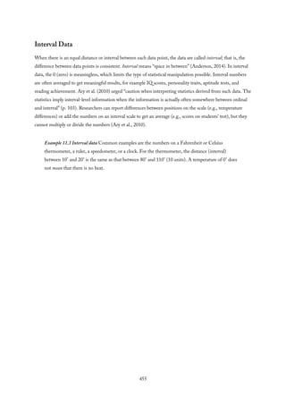 Interval Data
When there is an equal distance or interval between each data point, the data are called interval; that is, the
difference between data points is consistent. Interval means “space in between” (Anderson, 2014). In interval
data, the 0 (zero) is meaningless, which limits the type of statistical manipulation possible. Interval numbers
are often averaged to get meaningful results, for example IQ scores, personality traits, aptitude tests, and
reading achievement. Ary et al. (2010) urged “caution when interpreting statistics derived from such data. The
statistics imply interval-level information when the information is actually often somewhere between ordinal
and interval” (p. 103). Researchers can report differences between positions on the scale (e.g., temperature
differences) or add the numbers on an interval scale to get an average (e.g., scores on students’ test), but they
cannot multiply or divide the numbers (Ary et al., 2010).
Example 11.3 Interval data Common examples are the numbers on a Fahrenheit or Celsius
thermometer, a ruler, a speedometer, or a clock. For the thermometer, the distance (interval)
between 10° and 20° is the same as that between 80° and 110° (10 units). A temperature of 0° does
not mean that there is no heat.
455
 