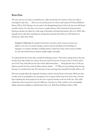 Ratio Data
The ratio scale uses ratio data, so named because, unlike interval data, the “existence of the zero makes it
meaningful to take ratios. . . . Hence, we can say that person A is twice as tall as person B” (Zuse & Bollman-
Sdorra, 1992, p. 214). Having a true zero point is the distinguishing feature of this scale, the most well-known
scientific measure. For ratio data, a zero means a complete absence of the characteristic being measured.
Having an absolute zero allows for a wide range of descriptive and inferential statistics (Ary et al., 2010). Also,
if people want to talk about something not existing, they need ratio data (Gall et al., 2015; Johnson &
Christensen, 2012; Suter, 2012).
Example 11.4 Ratio data An example of ratio data is currencies, where someone can have zero
dollars or zero euros. In another example, someone may have absolutely zero knowledge of a
language or an academic discipline, including statistics. Aside from money, other common variables
for ratio data include distance, duration, length, height, and weight.
To understand the idea of ratio data, consider the following scenario. “You’ve been waiting in line at the store
for what seems like a while now, and you check your watch for the time. You got in line at 11:15am and it’s
now 11:30. Time of day falls into the class of data called interval data. . . . Seeing that the time is 11:30, you
think to yourself, ‘I’ve been in line for fifteen minutes already . . . ???’ When you start thinking about the time
this way, it’s considered ratio data. [You have been in line much longer than intended]” (Castello, 2014, p. 23).
This time example reflects the magnitude of relations, which is the key feature of ratio data. With ratio data,
it makes sense (is meaningful) to say something is twice as long as, farther away from, hotter than, or heavier
than something else. Some people can be three times as good at statistics as the rest of the class. Also, while
ordinal data cannot measure how much of a difference, ratio data can. These numbers can be meaningfully
added, subtracted, multiplied, or divided (ratios) (Ary et al., 2010; Zuse & Bollman-Sdorra, 1992).
456
 