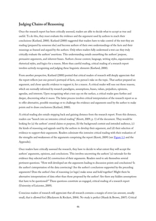 Judging Chains of Reasoning
Once the research report has been critically assessed, readers are able to decide what to accept as true and
useful. To do this, they must evaluate the evidence and the argument used by authors to reach their
conclusions (Kurland, 2000). Kurland (2000) suggested that readers have to take control of the text they are
reading (prepared by someone else) and become authors of their own understandings of the facts and their
meanings as framed and argued by the authors. Only when readers fully understand a text can they truly
critically evaluate the authors’ assertions. This understanding entails unearthing the authors’ purpose,
persuasive arguments, and inherent biases. Authors choose content, language, writing styles, argumentative
rhetorical styles, and logics for a reason. More than careful reading, critical reading of a research report
involves actively recognizing and judging these linguistic elements (Kurland, 2000).
From another perspective, Kurland (2000) posited that critical readers of research will deeply appreciate that
the report reflects just one person’s portrayal of facts, one person’s take on the topic. That author prepared an
argument, and chose specific evidence to support it, for a reason. A critical reader will suss out those reasons,
which are normally informed by research paradigms, assumptions, biases, values, prejudices, opinions,
agendas, and interests. Upon recognizing what a text says on the surface, a critical reader goes further and
deeper, discovering what it means. The latter process involves critical interpretation of the research report so as
to offer alternative, possible meanings or to challenge the evidence and arguments used by the author to make
points and to draw conclusions (Kurland, 2000).
A critical reading also entails stepping back and gaining distance from the research report. From this distance,
readers can “launch into an intensive critical reading” (Knott, 2009, p. 1) of the document. They would be
looking for (a) the authors’ central claims or purpose, (b) the background context and intended audience, (c)
the kinds of reasoning and appeals used by the authors to develop their argument, and (d) their selection of
evidence to support their arguments. Readers culminate this intensive critical reading with their evaluation of
the strengths and weaknesses of the arguments comprising the report (Knott, 2009) (see Figure 1.1 and the
Appendix).
Once readers have critically assessed the research, they have to decide to what extent they will accept the
authors’ arguments, opinions, and conclusions. This involves uncovering the authors’ (a) rationale for the
evidence they selected and (b) construction of their arguments. Readers need to ask themselves several
pertinent questions. “How well developed are the arguments leading to discussion points and conclusions? Is
the author’s interpretation of the data convincing? Are the author’s conclusions supported by the preceding
arguments? Does the author’s line of reasoning (or logic) make sense and hold together? Might there be
alternative interpretations of data other than those proposed by the author? Are there any hidden assumptions
that have to be questioned?” These questions constitute an engaged, critical reading of a research report
(University of Leicester, 2009).
Conscious readers of research will appreciate that all research contains a margin of error (an amount, usually
small, that is allowed for) (Blackmore & Rockert, 2004). No study is perfect (Shank & Brown, 2007). Critical
46
 
