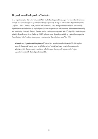 Dependent and Independent Variables
In an experiment, the dependent variable (DV) is studied and expected to change. The researcher determines
how (if) and to what degree independent variables (IVs) actually change or influence the dependent variable
(Ary et al., 2010; Creswell, 2009; Johnson & Christensen, 2012). Independent variables are not normally
dependent on or conditioned by anything else (for the exceptions, see the discussion below about moderating
and intervening variables). Instead, they are used in a scientific study to see how (if) they affect something else,
which is dependent on them. Gall et al. (2015) referred to the dependent variable in a scientific study as the
“hypothesized effect” and the independent variable as the “hypothesized cause” (p. 159).
Example 11.6 Dependent and independent If researchers were interested in how rainfall affects plant
growth, they would use the term variable for each of rainfall and plant growth. In this example,
plant growth is the dependent variable, so called because plant growth is suspected of being
dependent on rainfall, the independent variable.
461
 