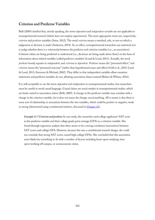 Criterion and Predictor Variables
Belli (2009) clarified that, strictly speaking, the terms dependent and independent variable are not applicable to
nonexperimental research (which does not employ experiments). The more appropriate terms are, respectively,
criterion and predictor variables (Suter, 2012). The word criterion means a standard, rule, or test on which a
judgement or decision is made (Anderson, 2014). So, in effect, nonexperimental researchers use statistical tests
to judge whether there is a relationship between the predictor and criterion variables (i.e., an association).
Criterion values are being predicted or understood (i.e., decisions are being made about them) on the basis of
information about related variables (called predictor variables) (Lund & Lund, 2013). Actually, the word
predictor loosely equates to independent, and criterion to dependent. Predictor means the “presumed effect,” and
criterion means the “presumed outcome” (rather than hypothesized cause and effect) (Gall et al., 2015; Lund
& Lund, 2013; Simmons & Michael, 2002). They differ in that independent variables allow causation
statements and predictor variables do not, allowing association claims instead (Ridner & Wilson, 2016).
It is still acceptable to use the terms dependent and independent in nonexperimental studies, but researchers
must be careful to avoid causal language. Causal claims are much weaker in nonexperimental studies, which
are better suited to association claims (Belli, 2009). A change in the predictor variable may correlate with a
change in the criterion variable, but it does not mean the change caused anything. All it means is that there is
some sort of relationship or association between the two variables, which could be positive or negative, weak
or strong (determined using correlational statistics, discussed in Chapter 12).
Example 11.7 Criterion and predictor In one study, the researcher used college applicants’ SAT score
as the predictor variable and their college grade point average (GPA) as a criterion variable. She
found through regression analysis that there seems to be a strong correlation (association) between
SAT scores and college GPA. However, because this was a correlational research design, she could
not conclude that strong SAT scores caused high college GPAs. She concluded that this association
more likely has something to do with a number of factors including hours spent studying, time
spent working off campus, or socioeconomic status.
462
 