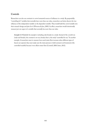 Controls
Researchers can also use constants to control unwanted sources of influence in a study. By purposefully
“controlling for” variables that normally have more than one value, researchers can better discern the true
influence of the independent variable on the dependent variable. They would build the control variable into
their research design and plan for it (Wiersma & Jurs, 2009). In effect, researchers would intentionally
measure just one aspect of a variable that normally has more than one value.
Example 11.9 Controls An example is including only females in a study. Instead of the variable sex
(male and female), the constant is one sex, female; that is, the study “controlled for sex.” In another
example, if researchers want to measure how much water flow increases when different types of
faucets are opened, they must make sure the water pressure is held constant in all treatments (the
controlled variable) because it too affects water flow (Creswell, 2009; Suter, 2012).
464
 
