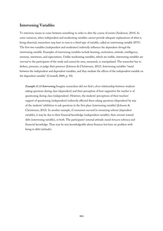Intervening Variables
To intervene means to come between something in order to alter the course of events (Anderson, 2014). In
some instances, when independent and moderating variables cannot provide adequate explanations of what is
being observed, researchers may have to turn to a third type of variable, called an intervening variable (IVV).
The first two variables (independent and moderator) indirectly influence the dependent through the
intervening variable. Examples of intervening variables include learning, motivation, attitude, intelligence,
memory, intentions, and expectations. Unlike moderating variables, which are visible, intervening variables are
internal to the participants of the study and cannot be seen, measured, or manipulated. The researcher has to
deduce, presume, or judge their presence (Johnson & Christensen, 2012). Intervening variables “stand
between the independent and dependent variables, and they mediate the effects of the independent variable on
the dependent variable” (Creswell, 2009, p. 50).
Example 11.11 Intervening Imagine researchers did not find a direct relationship between students
asking questions during class (dependent) and their perception of how supportive the teacher is of
questioning during class (independent). However, the students’ perceptions of their teachers’
support of questioning (independent) indirectly affected them asking questions (dependent) by way
of the students’ inhibition to ask questions in the first place (intervening variable) (Johnson &
Christensen, 2012). In another example, if consumers succeed in remaining solvent (dependent
variable), it may be due to their financial knowledge (independent variable), their attitude toward
debt (intervening variable), or both. The participants’ internal attitude stands between solvency and
financial knowledge. They may be very knowledgeable about finances but have no problem with
being in debt (attitude).
466
 