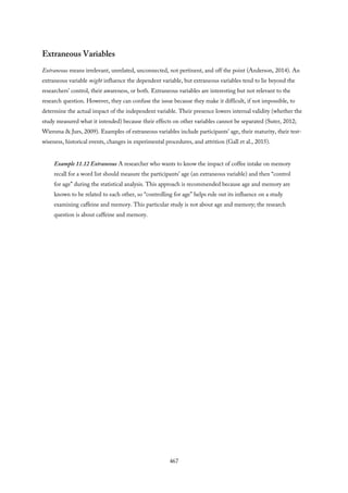 Extraneous Variables
Extraneous means irrelevant, unrelated, unconnected, not pertinent, and off the point (Anderson, 2014). An
extraneous variable might influence the dependent variable, but extraneous variables tend to lie beyond the
researchers’ control, their awareness, or both. Extraneous variables are interesting but not relevant to the
research question. However, they can confuse the issue because they make it difficult, if not impossible, to
determine the actual impact of the independent variable. Their presence lowers internal validity (whether the
study measured what it intended) because their effects on other variables cannot be separated (Suter, 2012;
Wiersma & Jurs, 2009). Examples of extraneous variables include participants’ age, their maturity, their test-
wiseness, historical events, changes in experimental procedures, and attrition (Gall et al., 2015).
Example 11.12 Extraneous A researcher who wants to know the impact of coffee intake on memory
recall for a word list should measure the participants’ age (an extraneous variable) and then “control
for age” during the statistical analysis. This approach is recommended because age and memory are
known to be related to each other, so “controlling for age” helps rule out its influence on a study
examining caffeine and memory. This particular study is not about age and memory; the research
question is about caffeine and memory.
467
 