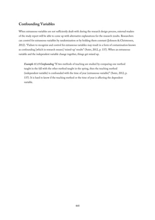 Confounding Variables
When extraneous variables are not sufficiently dealt with during the research design process, external readers
of the study report will be able to come up with alternative explanations for the research results. Researchers
can control for extraneous variables by randomization or by holding them constant (Johnson & Christensen,
2012). “Failure to recognize and control for extraneous variables may result in a form of contamination known
as confounding [which in research means] ‘mixed-up’ results” (Suter, 2012, p. 137). When an extraneous
variable and the independent variable change together, things get mixed up.
Example 11.13 Confounding “If two methods of teaching are studied by comparing one method
taught in the fall with the other method taught in the spring, then the teaching method
(independent variable) is confounded with the time of year (extraneous variable)” (Suter, 2012, p.
137). It is hard to know if the teaching method or the time of year is affecting the dependent
variable.
468
 