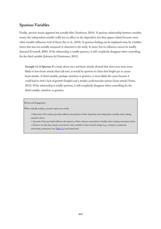 Spurious Variables
Finally, spurious means apparent but actually false (Anderson, 2014). A spurious relationship between variables
means the independent variable really has no effect on the dependent, but they appear related because some
other variable influences both of them (Ary et al., 2010). A spurious finding can be explained away by a hidden
factor that was not actually measured or observed in the study. It exists, but its influence cannot be readily
detected (Creswell, 2009). If the relationship is totally spurious, it will completely disappear when controlling
for the third variable (Johnson & Christensen, 2012).
Example 11.14 Spurious If a study about men and heart attacks showed that short men were more
likely to have heart attacks than tall men, it would be spurious to claim that height per se causes
heart attacks. A third variable, perhaps nutrition or genetics, is more likely the cause because it
could lead to both a lack of growth (height) and a weaker cardiovascular system (heart attack) (Suter,
2012). If the relationship is totally spurious, it will completely disappear when controlling for the
third variable, nutrition or genetics.
Review and Engagement
When critically reading a research report, you would
□ Determine if the authors provided sufficient descriptions of their dependent and independent variables when making
causation claims
□ Ascertain if they provided sufficient descriptions of their criterion and predictor variables when making association claims
□ Check to see that they clearly accounted for other variables in their research design (e.g., constants, moderators,
intervening, extraneous) (see Table 11.2 and related text)
469
 