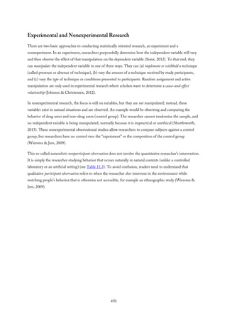 Experimental and Nonexperimental Research
There are two basic approaches to conducting statistically oriented research, an experiment and a
nonexperiment. In an experiment, researchers purposefully determine how the independent variable will vary
and then observe the effect of that manipulation on the dependent variable (Suter, 2012). To that end, they
can manipulate the independent variable in one of three ways. They can (a) implement or withhold a technique
(called presence or absence of technique), (b) vary the amount of a technique received by study participants,
and (c) vary the type of technique or conditions presented to participants. Random assignment and active
manipulation are only used in experimental research where scholars want to determine a cause-and-effect
relationship (Johnson & Christensen, 2012).
In nonexperimental research, the focus is still on variables, but they are not manipulated; instead, these
variables exist in natural situations and are observed. An example would be observing and comparing the
behavior of drug users and non–drug users (control group). The researcher cannot randomize the sample, and
no independent variable is being manipulated, normally because it is impractical or unethical (Shuttleworth,
2015). These nonexperimental observational studies allow researchers to compare subjects against a control
group, but researchers have no control over the “experiment” or the composition of the control group
(Wiersma & Jurs, 2009).
This so-called naturalistic nonparticipant observation does not involve the quantitative researcher’s intervention.
It is simply the researcher studying behavior that occurs naturally in natural contexts (unlike a controlled
laboratory or an artificial setting) (see Table 11.3). To avoid confusion, readers need to understand that
qualitative participant observation refers to when the researcher does intervene in the environment while
watching people’s behavior that is otherwise not accessible, for example an ethnographic study (Wiersma &
Jurs, 2009).
470
 