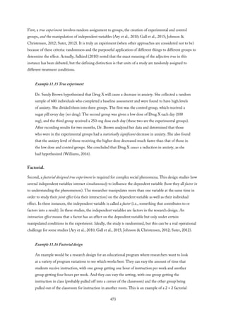 First, a true experiment involves random assignment to groups, the creation of experimental and control
groups, and the manipulation of independent variables (Ary et al., 2010; Gall et al., 2015; Johnson &
Christensen, 2012; Suter, 2012). It is truly an experiment (when other approaches are considered not to be)
because of these criteria: randomness and the purposeful application of different things to different groups to
determine the effect. Actually, Salkind (2010) noted that the exact meaning of the adjective true in this
instance has been debated, but the defining distinction is that units of a study are randomly assigned to
different treatment conditions.
Example 11.15 True experiment
Dr. Sandy Brown hypothesized that Drug X will cause a decrease in anxiety. She collected a random
sample of 600 individuals who completed a baseline assessment and were found to have high levels
of anxiety. She divided them into three groups. The first was the control group, which received a
sugar pill every day (no drug). The second group was given a low dose of Drug X each day (100
mg), and the third group received a 250-mg dose each day (these two are the experimental groups).
After recording results for two months, Dr. Brown analyzed her data and determined that those
who were in the experimental groups had a statistically significant decrease in anxiety. She also found
that the anxiety level of those receiving the higher dose decreased much faster than that of those in
the low dose and control groups. She concluded that Drug X causes a reduction in anxiety, as she
had hypothesized (Williams, 2016).
Factorial.
Second, a factorial designed true experiment is required for complex social phenomena. This design studies how
several independent variables interact simultaneously to influence the dependent variable (how they all factor in
to understanding the phenomenon). The researcher manipulates more than one variable at the same time in
order to study their joint effect (via their interaction) on the dependent variable as well as their individual
effect. In these instances, the independent variable is called a factor (i.e., something that contributes to or
factors into a result). In these studies, the independent variables are factors in the research design. An
interaction effect means that a factor has an effect on the dependent variable but only under certain
manipulated conditions in the experiment. Ideally, the study is randomized, but this can be a real operational
challenge for some studies (Ary et al., 2010; Gall et al., 2015; Johnson & Christensen, 2012; Suter, 2012).
Example 11.16 Factorial design
An example would be a research design for an educational program where researchers want to look
at a variety of program variations to see which works best. They can vary the amount of time that
students receive instruction, with one group getting one hour of instruction per week and another
group getting four hours per week. And they can vary the setting, with one group getting the
instruction in class (probably pulled off into a corner of the classroom) and the other group being
pulled out of the classroom for instruction in another room. This is an example of a 2 × 2 factorial
473
 