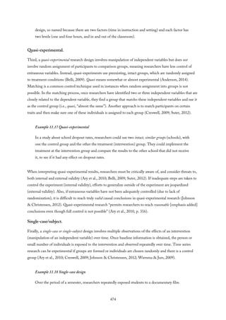 design, so named because there are two factors (time in instruction and setting) and each factor has
two levels (one and four hours, and in and out of the classroom).
Quasi-experimental.
Third, a quasi-experimental research design involves manipulation of independent variables but does not
involve random assignment of participants to comparison groups, meaning researchers have less control of
extraneous variables. Instead, quasi-experiments use preexisting, intact groups, which are randomly assigned
to treatment conditions (Belli, 2009). Quasi means somewhat or almost experimental (Anderson, 2014).
Matching is a common control technique used in instances when random assignment into groups is not
possible. In the matching process, once researchers have identified two or three independent variables that are
closely related to the dependent variable, they find a group that matches these independent variables and use it
as the control group (i.e., quasi, “almost the same”). Another approach is to match participants on certain
traits and then make sure one of these individuals is assigned to each group (Creswell, 2009; Suter, 2012).
Example 11.17 Quasi-experimental
In a study about school dropout rates, researchers could use two intact, similar groups (schools), with
one the control group and the other the treatment (intervention) group. They could implement the
treatment at the intervention group and compare the results to the other school that did not receive
it, to see if it had any effect on dropout rates.
When interpreting quasi-experimental results, researchers must be critically aware of, and consider threats to,
both internal and external validity (Ary et al., 2010; Belli, 2009; Suter, 2012). If inadequate steps are taken to
control the experiment (internal validity), efforts to generalize outside of the experiment are jeopardized
(external validity). Also, if extraneous variables have not been adequately controlled (due to lack of
randomization), it is difficult to reach truly valid causal conclusions in quasi-experimental research (Johnson
& Christensen, 2012). Quasi-experimental research “permits researchers to reach reasonable [emphasis added]
conclusions even though full control is not possible” (Ary et al., 2010, p. 316).
Single-case/subject.
Finally, a single-case or single-subject design involves multiple observations of the effects of an intervention
(manipulation of an independent variable) over time. Once baseline information is obtained, the person or
small number of individuals is exposed to the intervention and observed repeatedly over time. Time series
research can be experimental if groups are formed or individuals are chosen randomly and there is a control
group (Ary et al., 2010; Creswell, 2009; Johnson & Christensen, 2012; Wiersma & Jurs, 2009).
Example 11.18 Single-case design
Over the period of a semester, researchers repeatedly exposed students to a documentary film
474
 