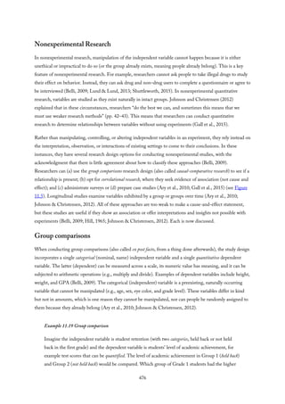 Nonexperimental Research
In nonexperimental research, manipulation of the independent variable cannot happen because it is either
unethical or impractical to do so (or the group already exists, meaning people already belong). This is a key
feature of nonexperimental research. For example, researchers cannot ask people to take illegal drugs to study
their effect on behavior. Instead, they can ask drug and non–drug users to complete a questionnaire or agree to
be interviewed (Belli, 2009; Lund & Lund, 2013; Shuttleworth, 2015). In nonexperimental quantitative
research, variables are studied as they exist naturally in intact groups. Johnson and Christensen (2012)
explained that in these circumstances, researchers “do the best we can, and sometimes this means that we
must use weaker research methods” (pp. 42–43). This means that researchers can conduct quantitative
research to determine relationships between variables without using experiments (Gall et al., 2015).
Rather than manipulating, controlling, or altering independent variables in an experiment, they rely instead on
the interpretation, observation, or interactions of existing settings to come to their conclusions. In these
instances, they have several research design options for conducting nonexperimental studies, with the
acknowledgment that there is little agreement about how to classify these approaches (Belli, 2009).
Researchers can (a) use the group comparisons research design (also called causal-comparative research) to see if a
relationship is present; (b) opt for correlational research, where they seek evidence of association (not cause and
effect); and (c) administrate surveys or (d) prepare case studies (Ary et al., 2010; Gall et al., 2015) (see Figure
11.5). Longitudinal studies examine variables exhibited by a group or groups over time (Ary et al., 2010;
Johnson & Christensen, 2012). All of these approaches are too weak to make a cause-and-effect statement,
but these studies are useful if they show an association or offer interpretations and insights not possible with
experiments (Belli, 2009; Hill, 1965; Johnson & Christensen, 2012). Each is now discussed.
Group comparisons
When conducting group comparisons (also called ex post facto, from a thing done afterwards), the study design
incorporates a single categorical (nominal, name) independent variable and a single quantitative dependent
variable. The latter (dependent) can be measured across a scale, its numeric value has meaning, and it can be
subjected to arithmetic operations (e.g., multiply and divide). Examples of dependent variables include height,
weight, and GPA (Belli, 2009). The categorical (independent) variable is a preexisting, naturally occurring
variable that cannot be manipulated (e.g., age, sex, eye color, and grade level). These variables differ in kind
but not in amounts, which is one reason they cannot be manipulated, nor can people be randomly assigned to
them because they already belong (Ary et al., 2010; Johnson & Christensen, 2012).
Example 11.19 Group comparison
Imagine the independent variable is student retention (with two categories, held back or not held
back in the first grade) and the dependent variable is students’ level of academic achievement, for
example test scores that can be quantified. The level of academic achievement in Group 1 (held back)
and Group 2 (not held back) would be compared. Which group of Grade 1 students had the higher
476
 