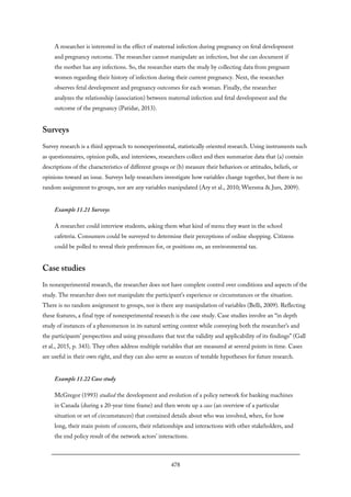 A researcher is interested in the effect of maternal infection during pregnancy on fetal development
and pregnancy outcome. The researcher cannot manipulate an infection, but she can document if
the mother has any infections. So, the researcher starts the study by collecting data from pregnant
women regarding their history of infection during their current pregnancy. Next, the researcher
observes fetal development and pregnancy outcomes for each woman. Finally, the researcher
analyzes the relationship (association) between maternal infection and fetal development and the
outcome of the pregnancy (Patidar, 2013).
Surveys
Survey research is a third approach to nonexperimental, statistically oriented research. Using instruments such
as questionnaires, opinion polls, and interviews, researchers collect and then summarize data that (a) contain
descriptions of the characteristics of different groups or (b) measure their behaviors or attitudes, beliefs, or
opinions toward an issue. Surveys help researchers investigate how variables change together, but there is no
random assignment to groups, nor are any variables manipulated (Ary et al., 2010; Wiersma & Jurs, 2009).
Example 11.21 Surveys
A researcher could interview students, asking them what kind of menu they want in the school
cafeteria. Consumers could be surveyed to determine their perceptions of online shopping. Citizens
could be polled to reveal their preferences for, or positions on, an environmental tax.
Case studies
In nonexperimental research, the researcher does not have complete control over conditions and aspects of the
study. The researcher does not manipulate the participant’s experience or circumstances or the situation.
There is no random assignment to groups, nor is there any manipulation of variables (Belli, 2009). Reflecting
these features, a final type of nonexperimental research is the case study. Case studies involve an “in depth
study of instances of a phenomenon in its natural setting context while conveying both the researcher’s and
the participants’ perspectives and using procedures that test the validity and applicability of its findings” (Gall
et al., 2015, p. 343). They often address multiple variables that are measured at several points in time. Cases
are useful in their own right, and they can also serve as sources of testable hypotheses for future research.
Example 11.22 Case study
McGregor (1993) studied the development and evolution of a policy network for banking machines
in Canada (during a 20-year time frame) and then wrote up a case (an overview of a particular
situation or set of circumstances) that contained details about who was involved, when, for how
long, their main points of concern, their relationships and interactions with other stakeholders, and
the end policy result of the network actors’ interactions.
478
 