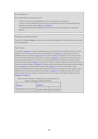 Review and Engagement
When critically reading a research report, you would
□ Determine if the authors properly identified their research as experimental or nonexperimental
□ Check to see that they clarified which of the four types of nonexperiments they used in their research design and any
permutation used for their study (see Figure 11.5 and Table 11.3)
□ Ascertain if they justified their research design as the best way to answer their research question or to address their
hypotheses
Final Judgment on the Statistical Discussion
Taking all of the Review and Engagement criteria into account, what is your final judgment of the statistical discussion in the paper
you are critically reading?
Chapter Summary
As a preamble to Chapter 12 on descriptive and inferential statistics, this chapter focused on a brief history of the idea of statistics
and what it means for authors and critical readers to be statistically literate (see Figure 11.2). A brief discussion of the laws of
probability and chance was provided (see Figure 11.1) because statistics is predicated on probability. The four main types of data
were discussed in some detail (nominal, ordinal, interval, and ratio) (see Figure 11.3), as was how they are employed in a study as
measurement scales (see example 11.5). The notion of a scale was explained, followed with which type of scale can be used for
particular statistical procedures (see Table 11.1). The concept of a variable was defined, in conjunction with an overview of the most
commonly used statistical variables (see Table 11.2). The chapter ended with the distinctions between experimental research designs
(four types, Figure 11.4) and nonexperimental research (four types, Figure 11.5). The criteria of randomization, variable
manipulation, experimental and control groups, types of claims (causal and association), and types of research settings were used to
differentiate between these two basic quantitative research designs (see Table 11.3). The chapter will conclude with a transition
statement moving readers from a discussion of statistical conventions to the ins and outs of descriptive and inferential statistics
(Chapter 12) (see Table 11.4).
Table 11.4 Overview of Chapter 11 (“Statistical Literacy and Conventions”) and
Chapter 12 (“Descriptive and Inferential Statistics”)
Chapter 11
Statistical Literacy and Conventions
Chapter 12
Descriptive Statistics Inferential Statistics
479
 