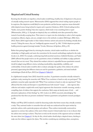 Skeptical and Critical Scrutiny
Knowing that all studies are imperfect, critical readers would bring a healthy dose of skepticism to the process
of critically reading research reports. Mitzenmacher (2010) suggested that critical reading requires people to
be suspicious. But skepticism would likely be more productive and fair because suspicious means distrustful
while skeptical means being inclined to inquire and to question (Anderson, 2014). Critical reading involves
“harder, more positive thinking” than does suspicion, which tends to tear something down or apart
(Mitzenmacher, 2010, p. 1). If people are skeptical, they can confidently resist ideas presented by others
instead of uncritically accepting them. Their intent is to inquire into the scholarship in order to find unspoken
assumptions, fallacies, dogma, and, yes, outright errors in the methods or analysis (McGregor, 2006; Suter,
2012). Harris (2014) urged readers to find a balance between naïveté and cynicism by thinking critically about
research. Taking this stance, they can “intelligently appraise research” (p. 106). “A little skepticism provides
healthy protection against [missing] mistakes” (Locke, Silverman, & Spirduso, 2010, p. 69).
Rather than getting bogged down by criticizing the minutiae, critical readers would focus on whether the
scholarship is of high quality and meets the conventions for the research methodology employed in the study
(Locke et al., 2010). For example, confirming long-held anecdotal assertions, Caldwell, Henshaw, and Taylor
(2005) affirmed that people tend to use the quantitative criteria of reliability and validity to judge qualitative
research (but not vice versa). They claimed the resultant criticism is unjustified because quantitative research
should be judged using different criteria, including transferability, dependability, credibility, and
confirmability. Critical readers would be able to evaluate and judge the quality of the evidence the authors
presented, appreciating that different criteria are used for quantitative, qualitative, and mixed methods
methodologies (Zardo & Pryor, 2012) (see Chapter 8, Table 8.5).
In a lighthearted example, Suter (2012) shared this anecdote. A quantitative researcher critically evaluated a
qualitative study, taunting the researcher with “What? Your conclusion is based on only one participant?” The
qualitative researcher aptly responded with “What? Your conclusion is based on only one experiment?” Suter
affirmed that this rivalry and disrespect is unjustified because both research “‘camps’ . . . value rigorous data
collection and analysis coupled with sound, logical arguments that characterize scientific reasoning, namely a
compelling chain of evidence that supports the conclusions. Both camps are keenly aware of rival . . . and
alternative explanations of their findings” (p. 345). Locke et al. (2010) concurred, acknowledging “the
paradoxical fact that there are pervasive similarities” between quantitative and qualitative research paradigms
(p. 80).
Wallace and Wray (2011) tendered a model for discerning readers that better ensures they critically scrutinize
a study. They cautioned readers to remember that each study was conducted and the report written by
particular authors, with a particular purpose and audience. These authors intentionally constructed an
argument to convince that audience of the merit of their research. Critical readers have to try to discern what
the authors were striving to achieve. They have to work out the structure of the argument and try to identify
the main claims (see Chapter 6). As they do this, critical readers should adopt a skeptical stance, checking to
make sure the evidence supports the claims. This involves considering any underlying values, assumptions,
48
 