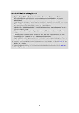 Review and Discussion Questions
1. Explain the laws of probability and how they factor into statistics. In this process, use the terms chance and random.
2. What are people able to do if they are statistically literate? Explain how this skill connects with being a critical reader of
quantitative papers.
3. Compare and contrast the four types of statistical data. When are they used in a study, and why are they called a measurement scale?
What is the scale measuring?
4. Each statistical procedure needs a particular type of statistical data. Explain why this is so.
5. There are at least 10 types of statistical variables. Why are they called variables? Identify these variables, explaining each one to
someone else using plain language.
6. Why do the experimental and nonexperimental approaches to research use different terms for dependent and independent
variables?
7. Compare and contrast a causal claim versus an association claim. What are the names of the variables used for each claim?
8. Which was easier for you to understand and why, a moderator or an intervening variable?
9. Explain the differences between experimental research and nonexperimental research designs, as simply as possible. When is an
experiment not an experiment?
10. In a nutshell, explain how each of the four types of experimental research designs differ from each other (see Figure 11.4). What
do they all have in common?
11. In a nutshell, explain how each of the four types of nonexperimental research designs differ from each other (see Figure 11.5).
What do they all have in common?
481
 