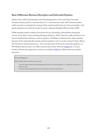 Basic Differences Between Descriptive and Inferential Statistics
Scholars often combine both descriptive and inferential approaches in their study design. Succinctly,
descriptive statistics pertain to a particular data set (i.e., describe just those data), while inferential statistics
enable researchers to extrapolate the meaning of their results beyond the data set, to the general public, or the
specific population from which the sample was drawn, called generalizability (Wiersma & Jurs, 2009).
Unlike descriptive statistics, inference also involves the laws of probability, with probability meaning the
measure of how likely it is that something will happen (Anderson, 2014). These laws enable researchers to use
the term likelihood when referring to statistical significance. Probability in statistical science helps researchers
determine if “the relationship discovered by statistical methods is ‘real’ (or not due to chance)” (Suter, 2012, p.
48). The famous statistical expression p < .05 (p is less than point oh five) means statistically significant, or a
95% likelihood that the result is not a fluke caused by chance (Suter, 2012) (see Chapter 11). A cursory
overview of the two basic approaches to statistics is provided in Table 12.1, followed with more detailed
discussions.
Review and Engagement
When critically reading a research report, you would
□ See if the authors refrained from generalizing descriptive data to the wider population (i.e., confined their conclusions to
that data set only)
□ Determine if they purposefully generalized inferential data beyond the study’s data set
485
 