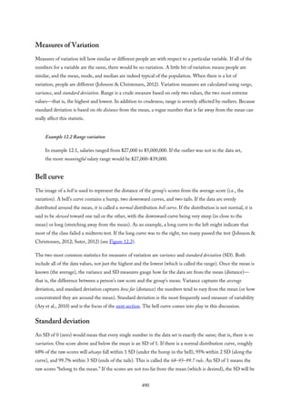 Measures of Variation
Measures of variation tell how similar or different people are with respect to a particular variable. If all of the
numbers for a variable are the same, there would be no variation. A little bit of variation means people are
similar, and the mean, mode, and median are indeed typical of the population. When there is a lot of
variation, people are different (Johnson & Christensen, 2012). Variation measures are calculated using range,
variance, and standard deviation. Range is a crude measure based on only two values, the two most extreme
values—that is, the highest and lowest. In addition to crudeness, range is severely affected by outliers. Because
standard deviation is based on the distance from the mean, a rogue number that is far away from the mean can
really affect this statistic.
Example 12.2 Range variation
In example 12.1, salaries ranged from $27,000 to $5,000,000. If the outlier was not in the data set,
the more meaningful salary range would be $27,000–$39,000.
Bell curve
The image of a bell is used to represent the distance of the group’s scores from the average score (i.e., the
variation). A bell’s curve contains a hump, two downward curves, and two tails. If the data are evenly
distributed around the mean, it is called a normal distribution bell curve. If the distribution is not normal, it is
said to be skewed toward one tail or the other, with the downward curve being very steep (in close to the
mean) or long (stretching away from the mean). As an example, a long curve to the left might indicate that
most of the class failed a midterm test. If the long curve was to the right, too many passed the test (Johnson &
Christensen, 2012; Suter, 2012) (see Figure 12.2).
The two most common statistics for measures of variation are variance and standard deviation (SD). Both
include all of the data values, not just the highest and the lowest (which is called the range). Once the mean is
known (the average), the variance and SD measures gauge how far the data are from the mean (distance)—
that is, the difference between a person’s raw score and the group’s mean. Variance captures the average
deviation, and standard deviation captures how far (distance) the numbers tend to vary from the mean (or how
concentrated they are around the mean). Standard deviation is the most frequently used measure of variability
(Ary et al., 2010) and is the focus of the next section. The bell curve comes into play in this discussion.
Standard deviation
An SD of 0 (zero) would mean that every single number in the data set is exactly the same; that is, there is no
variation. One score above and below the mean is an SD of 1. If there is a normal distribution curve, roughly
68% of the raw scores will always fall within 1 SD (under the hump in the bell), 95% within 2 SD (along the
curve), and 99.7% within 3 SD (ends of the tails). This is called the 68–95–99.7 rule. An SD of 1 means the
raw scores “belong to the mean.” If the scores are not too far from the mean (which is desired), the SD will be
490
 