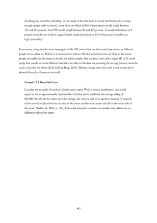 Anything else would be unhealthy. In this study, if the data have a normal distribution (i.e., a large
enough sample with no errors), more than two thirds (68%) of participants would weigh between
115 and 155 pounds. And 95% would weigh between 95 and 175 pounds. A standard deviation of 2
pounds would be too small to suggest health implications, but an SD of 40 pounds would be too
high (unhealthy).
In summary, using just the mean (average) and the SD, researchers can determine how similar or different
people are in a data set. If there is a normal curve with an SD of 2 and most scores are close to the mean,
people can safely use the mean to describe the whole sample. But a normal curve and a larger SD of 12 could
imply that people are more different than they are alike in this data set, meaning the average (mean) cannot be
used to describe the whole (Gall, Gall, & Borg, 2015). Matters change when the curve is not normal but is
skewed (slanted, or heavy on one end).
Example 12.5 Skewed bell curve
Consider the example of teachers’ salaries across states. With a normal distribution, one would
expect to see an approximately equal number of states above and below the average salary of
$52,000. But if only five states have the average, the curve is said to be skewed, meaning “a majority
of the scores [are] bunched on one side of the mean and the other scores tail off on the other side of
the mean” (Gall et al., 2015, p. 156). This result prompts researchers to wonder why salaries are so
different in these five states.
492
 