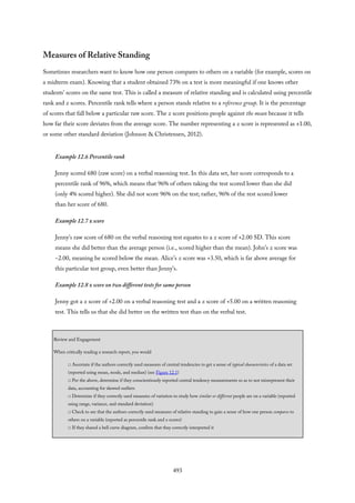 Measures of Relative Standing
Sometimes researchers want to know how one person compares to others on a variable (for example, scores on
a midterm exam). Knowing that a student obtained 73% on a test is more meaningful if one knows other
students’ scores on the same test. This is called a measure of relative standing and is calculated using percentile
rank and z scores. Percentile rank tells where a person stands relative to a reference group. It is the percentage
of scores that fall below a particular raw score. The z score positions people against the mean because it tells
how far their score deviates from the average score. The number representing a z score is represented as ±1.00,
or some other standard deviation (Johnson & Christensen, 2012).
Example 12.6 Percentile rank
Jenny scored 680 (raw score) on a verbal reasoning test. In this data set, her score corresponds to a
percentile rank of 96%, which means that 96% of others taking the test scored lower than she did
(only 4% scored higher). She did not score 96% on the test; rather, 96% of the rest scored lower
than her score of 680.
Example 12.7 z score
Jenny’s raw score of 680 on the verbal reasoning test equates to a z score of +2.00 SD. This score
means she did better than the average person (i.e., scored higher than the mean). John’s z score was
−2.00, meaning he scored below the mean. Alice’s z score was +3.50, which is far above average for
this particular test group, even better than Jenny’s.
Example 12.8 z score on two different tests for same person
Jenny got a z score of +2.00 on a verbal reasoning test and a z score of +5.00 on a written reasoning
test. This tells us that she did better on the written test than on the verbal test.
Review and Engagement
When critically reading a research report, you would
□ Ascertain if the authors correctly used measures of central tendencies to get a sense of typical characteristics of a data set
(reported using mean, mode, and median) (see Figure 12.1)
□ Per the above, determine if they conscientiously reported central tendency measurements so as to not misrepresent their
data, accounting for skewed outliers
□ Determine if they correctly used measures of variation to study how similar or different people are on a variable (reported
using range, variance, and standard deviation)
□ Check to see that the authors correctly used measures of relative standing to gain a sense of how one person compares to
others on a variable (reported as percentile rank and z scores)
□ If they shared a bell curve diagram, confirm that they correctly interpreted it
493
 