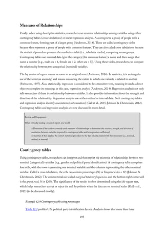Measures of Relationships
Finally, when using descriptive statistics, researchers can examine relationships among variables using either
contingency tables (cross tabulations) or linear regression analysis. A contingent is a group of people with a
common feature, forming part of a larger group (Anderson, 2014). These are called contingency tables
because they represent a group of people with common features. They are also called cross tabulations because
the statistical procedure presents the results in a table (i.e., tabulates results), comparing across groups.
Contingency tables use nominal data (give the category [the common feature] a name and then assign that
name a number [e.g., male sex = 1, female sex = 2, other sex = 3]). Using these tables, researchers can compare
the relationship between two categorical (nominal) variables.
The lay notion of regress means to resort to an original state (Anderson, 2014). In statistics, it is an irregular
use of the term (an anomaly) and means measuring the extent to which one variable is related to another
(Swinscow, 1997). Also, statistically, regression is considered to be a transitive verb, meaning it needs a direct
object to complete its meaning; in this case, regression analysis (Anderson, 2014). Regression analysis not only
tells researchers if there is a relationship between variables. It also provides information about the strength and
direction of the relationship. Regression analysis uses either ordinal or interval data. Both contingency tables
and regression analysis identify associations (not causation) (Gall et al., 2015; Johnson & Christensen, 2012).
Contingency tables and regression analysis are now discussed in more detail.
Review and Engagement
When critically reading a research report, you would
□ Determine if the authors correctly used measures of relationships to determine the existence, strength, and direction of
associations between variables (reported in contingency tables and/or regression coefficients)
□ Ascertain if they applied the correct statistical procedure to the type of data created with their measures (i.e., nominal,
ordinal, or interval)
Contingency tables
Using contingency tables, researchers can interpret and then report the existence of relationships between two
nominal (categorical) variables (e.g., gender and political party identification). A contingency table comprises
four cells, with the rows representing one nominal variable and the columns representing the other nominal
variable. Called a cross tabulation, the cells can contain percentages (%) or frequencies (n = 12) (Johnson &
Christensen, 2012). The column totals are called marginal totals or frequencies, and the bottom right corner cell
is the grand total, N or 120%. The significance of the results is often determined using the chi-square test,
which helps researchers accept or reject the null hypothesis when the data are on nominal scales (Gall et al.,
2015) (to be discussed shortly).
Example 12.9 Contingency table using percentages
Table 12.2 profiles U.S. political party identification by sex. Analysis shows that more than three
495
 