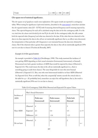 Totals n = 300 n = 300 N = 600
Chi-square test of statistical significance.
The chi-square test of significance needs some explanation. Chi-square results are reported in contingency
tables. When testing for significance (inferential statistics, described in the next section), researchers calculate
the chi-squared statistic value [(O − E)2/E] with O meaning observed frequency and E meaning expected by
chance. The expected frequency for each cell is calculated using the data set for the contingency table. It is the
row total times the column total divided by the total N for the table. In the contingency table, the cells contain
both the expected value (frequency) and what was observed in the data. If the value that was observed in the
data is less than expected, the data in the cell are not statistically significant; that is, no effects were discovered.
An interpretation of that particular cell’s frequencies is not warranted because the data were obtained by
chance. But if the observed value is greater than expected, the data in that cell are statistically significant (95%
sure it is not due to chance) (Trochim & Donnelly, 2007).
Example 12.11 Chi-squared statistic
An example is provided in Table 12.4 (Stockburger, 1998). This study examined the incidence of
men getting AIDS depending on their sexual orientation (homosexual, heterosexual, or bisexual).
Homosexual men had a greater incidence of AIDS than would be expected by chance (Observed 4,
Expected 2.1). This result means the data in the cell are statistically significant (i.e., there is
something going on aside from chance). The same thing holds for men who were bisexual
(Observed 3, Expected 1.5). Also, men who were heterosexual tended to not have AIDS (Observed
16, Expected 12.6). Note as well that, when the computed χ2 statistic exceeds the critical value in
the table for a p < .05 probability level, researchers can reject the null hypothesis; that is, the result is
statistically significant (95% sure it is not due to chance).
Table 12.4 Contingency Table With Observed and Expected Chi-square Values
Incidence of
AIDS
Man’s Sexual Orientation
Total
Prefer men
(homosexual)
Prefer women
(heterosexual)
Prefer both
(bisexual)
Have AIDS
Observed
Expected
Difference
4
2.1
1.9
2
5.4
−3.4
3
1.5
−1.5
n = 9
Do not have
Observed 3 16 2
n =
497
 