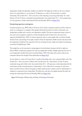independent variable, the dependent variable is not affected. The higher the number (r), the more evidence
there is of a relationship (i.e., an association). To illustrate, an r value of 1.0 means there is a perfect
relationship. The number 92 (r = .92) is very close to 120, indicating a very strong relationship. An r value
between .25 and .75 means a moderately strong relationship. Any number below 25 (r = .25) is getting closer
to 0 and represents a weaker relationship (Trochim & Donnelly, 2007) (see Figure 12.3).
Interpreting regression scattergrams.
Computer programs (e.g., SPSS, SAS, or Excel) are used to obtain a regression equation, and the results are
shown in a scattergram or scatterplot. These graphs (which plot the data set) contain a horizontal x-axis
(independent variable) and a vertical y-axis (dependent variable). The data are represented using a cluster of
dots, and a real or imaginary straight line is drawn through the cluster of data; hence, the name linear
regression (Graybill & Iyer, 1994). A nonlinear regression refers to scatter graphs with curved lines through
the data cluster, representing, for example, situations where the dependent variable increases (decreases) with
the independent variable but the magnitude of the rate of change becomes smaller and smaller (necessitating a
curved line) (Graybill & Iyer, 1994).
The straight line can be horizontal or varying degrees of vertical (slope), leaning to the left or right (see
below). While a simple linear regression has only one independent variable, multiple regressions have two or
more independent variables that need to be plotted (Sykes, 1992). The shape of the cluster of data in the
scatterplot indicates the strength of the relationship (see Figure 12.3).
In more detail, an r value of 1.0 means there is a perfect relationship, with a very compressed (flat) circle. The
number 92 (r = .92) is very close to 120 but with a less flat circle. An r value between .25 and .75 means
moderately strong, with a fuller circle. Any number below 25 (r = .25) represents a weak relationship with the
circle being very full, remembering that no relationship (r = 0) is a full circle. In summary, if a circle were
drawn around the cluster of data in the graph, its shape would vary from a perfect circle (no relationship) to a
collapsed or compressed oval (a relationship). The flatter the circle (the more tightly clustered the data), the
stronger the relationship (Trochim & Donnelly, 2007) (see Figure 12.3).
Figure 12.3 Strength of Relationship and Shape of Scattergram/Scatterplot
499
 