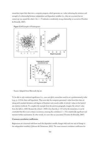 researchers input their data into a computer program, which generates an r value indicating the existence and
strength of a relationship between independent and dependent variables (i.e., they are associated, but we
cannot say one caused the other). An r = .73 indicates a moderately strong relationship or association (Trochim
& Donnelly, 2007).
Figure 12.4 Examples of Scattergrams
Source: Adapted from Microsoft clip art.
To be able to infer statistical significance (i.e., cause and effect), researchers need to set a predetermined p value
(e.g., p < 0.5) for their null hypothesis. They now take the computer-generated r value from their data set
(along with standard deviation and degrees of freedom) and consult a table of critical r values at the back of
any statistics textbook. To complete the example from the previous paragraph, imagine the critical r value
from the table is .4438. Because the critical r .4438 is less than the p < 0.5 set by the researchers, it can be
concluded that this is not a chance occurrence, meaning the correlation (r = .73) is statistically significant and
warrants further examination. In other words, it is more than an association (Trochim & Donnelly, 2007).
Common correlation coefficients.
Regressions are concerned with how much the dependent variable changes with each one unit of change in
the independent variable(s) (Johnson & Christensen, 2012). The most common correlation coefficients for
501
 