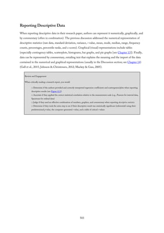 Reporting Descriptive Data
When reporting descriptive data in their research paper, authors can represent it numerically, graphically, and
by commentary (often in combination). The previous discussion addressed the numerical representation of
descriptive statistics (raw data, standard deviation, variance, r value, mean, mode, median, range, frequency
counts, percentages, percentile ranks, and z scores). Graphical (visual) representations include tables
(especially contingency tables, scatterplots, histograms, bar graphs, and pie graphs [see Chapter 13]). Finally,
data can be represented by commentary, entailing text that explains the meaning and the import of the data
contained in the numerical and graphical representations (usually in the Discussion section; see Chapter 14)
(Gall et al., 2015; Johnson & Christensen, 2012; Mackey & Gass, 2005).
Review and Engagement
When critically reading a research report, you would
□ Determine if the authors provided and correctly interpreted regression coefficients and scattergrams/plots when reporting
descriptive results (see Figure 12.3)
□ Ascertain if they applied the correct statistical correlation relative to the measurement scale (e.g., Pearson for interval data,
Spearman for ordinal data)
□ Judge if they used an effective combination of numbers, graphics, and commentary when reporting descriptive statistics
□ Determine if they took the extra step to see if their descriptive result was statistically significant (inferential) using their
predetermined p value, the computer-generated r value, and a table of critical r values
503
 